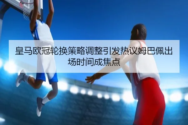 皇马欧冠轮换策略调整引发热议姆巴佩出场时间成焦点 | Aiyouxi